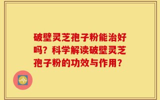 破壁灵芝孢子粉能治好吗？科学解读破壁灵芝孢子粉的功效与作用？