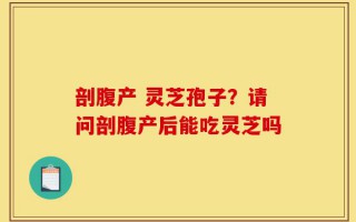 剖腹产 灵芝孢子？请问剖腹产后能吃灵芝吗