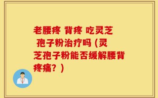 老腰疼 背疼 吃灵芝 孢子粉治疗吗 (灵芝孢子粉能否缓解腰背疼痛？)
