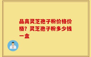 品高灵芝孢子粉价格价格？灵芝孢子粉多少钱一盒