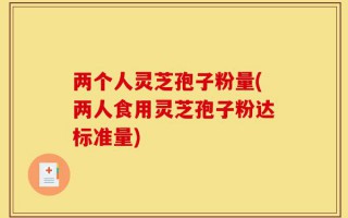 两个人灵芝孢子粉量(两人食用灵芝孢子粉达标准量)