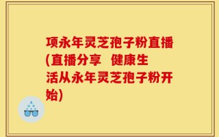 项永年灵芝孢子粉直播(直播分享  健康生活从永年灵芝孢子粉开始)
