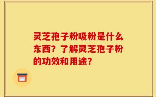 灵芝孢子粉吸粉是什么东西？了解灵芝孢子粉的功效和用途？