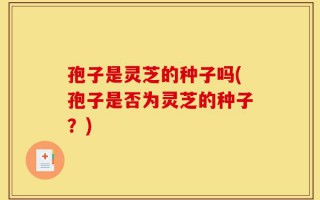 孢子是灵芝的种子吗(孢子是否为灵芝的种子？)