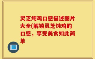 灵芝炖鸡口感描述图片大全(解锁灵芝炖鸡的口感，享受美食如此简单