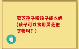 灵芝孢子粉孩子能吃吗(孩子可以食用灵芝孢子粉吗？)