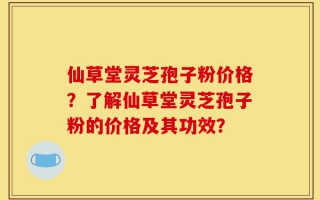 仙草堂灵芝孢子粉价格？了解仙草堂灵芝孢子粉的价格及其功效？