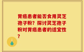 胃癌患者能否食用灵芝孢子粉？探讨灵芝孢子粉对胃癌患者的适宜性？
