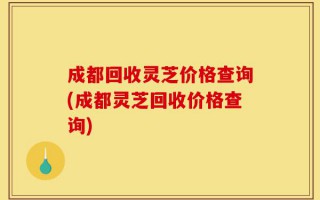 成都回收灵芝价格查询(成都灵芝回收价格查询)