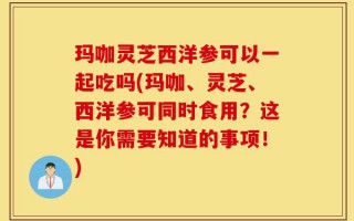 玛咖灵芝西洋参可以一起吃吗(玛咖、灵芝、西洋参可同时食用？这是你需要知道的事项！)