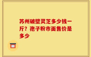 苏州破壁灵芝多少钱一斤？孢子粉市面售价是多少