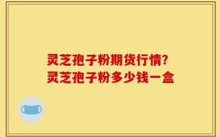 灵芝孢子粉期货行情？灵芝孢子粉多少钱一盒