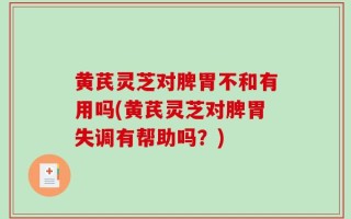 黄芪灵芝对脾胃不和有用吗(黄芪灵芝对脾胃失调有帮助吗？)
