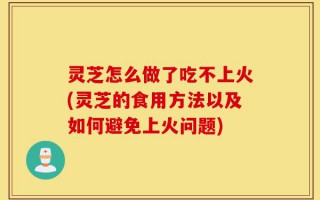灵芝怎么做了吃不上火(灵芝的食用方法以及如何避免上火问题)