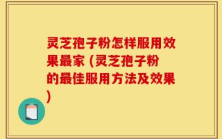 灵芝孢子粉怎样服用效果最家 (灵芝孢子粉的最佳服用方法及效果)