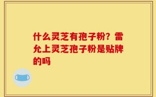 什么灵芝有孢子粉？雷允上灵芝孢子粉是贴牌的吗