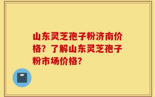 山东灵芝孢子粉济南价格？了解山东灵芝孢子粉市场价格？