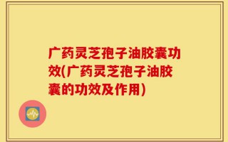 广药灵芝孢子油胶囊功效(广药灵芝孢子油胶囊的功效及作用)