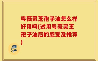 粤薇灵芝孢子油怎么样好用吗(试用粤薇灵芝孢子油后的感受及推荐)
