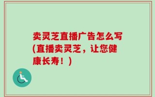 卖灵芝直播广告怎么写(直播卖灵芝，让您健康长寿！)
