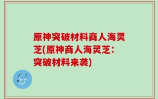原神突破材料商人海灵芝(原神商人海灵芝：突破材料来袭)