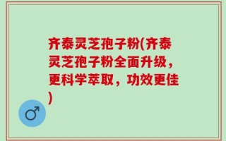 齐泰灵芝孢子粉(齐泰灵芝孢子粉全面升级，更科学萃取，功效更佳)