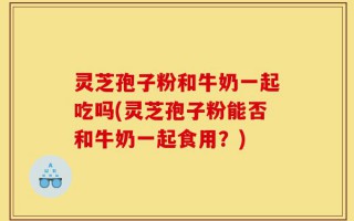 灵芝孢子粉和牛奶一起吃吗(灵芝孢子粉能否和牛奶一起食用？)