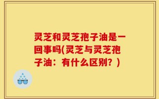 灵芝和灵芝孢子油是一回事吗(灵芝与灵芝孢子油：有什么区别？)