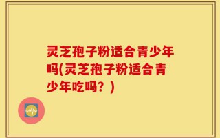 灵芝孢子粉适合青少年吗(灵芝孢子粉适合青少年吃吗？)