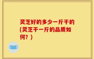 灵芝好的多少一斤干的(灵芝干一斤的品质如何？)