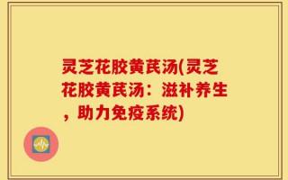 灵芝花胶黄芪汤(灵芝花胶黄芪汤：滋补养生，助力免疫系统)
