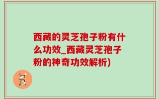西藏的灵芝孢子粉有什么功效_西藏灵芝孢子粉的神奇功效解析)