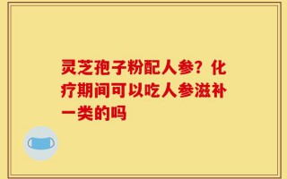 灵芝孢子粉配人参？化疗期间可以吃人参滋补一类的吗
