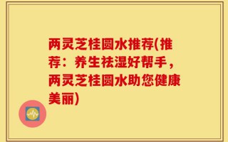 两灵芝桂圆水推荐(推荐：养生祛湿好帮手，两灵芝桂圆水助您健康美丽)