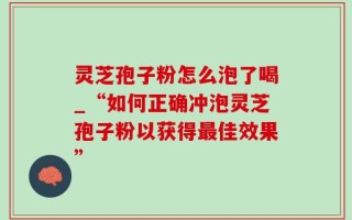 灵芝孢子粉怎么泡了喝_“如何正确冲泡灵芝孢子粉以获得最佳效果”