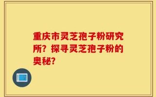 重庆市灵芝孢子粉研究所？探寻灵芝孢子粉的奥秘？