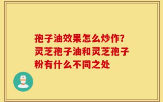孢子油效果怎么炒作？灵芝孢子油和灵芝孢子粉有什么不同之处