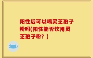 阳性后可以喝灵芝孢子粉吗(阳性能否饮用灵芝孢子粉？)