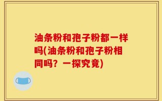 油条粉和孢子粉都一样吗(油条粉和孢子粉相同吗？一探究竟)