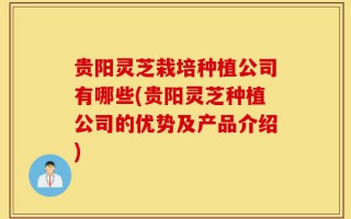 贵阳灵芝栽培种植公司有哪些(贵阳灵芝种植公司的优势及产品介绍)