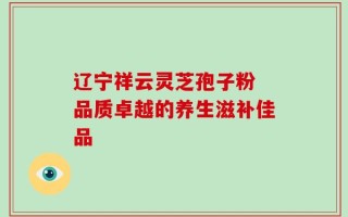 辽宁祥云灵芝孢子粉 品质卓越的养生滋补佳品