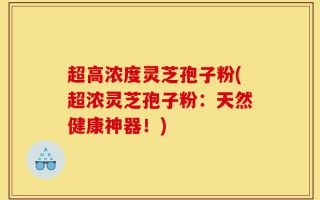 超高浓度灵芝孢子粉(超浓灵芝孢子粉：天然健康神器！)