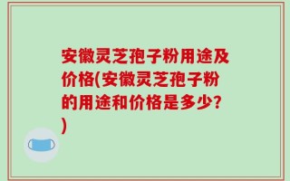 安徽灵芝孢子粉用途及价格(安徽灵芝孢子粉的用途和价格是多少？)