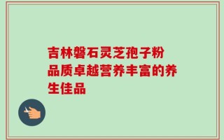 吉林磐石灵芝孢子粉 品质卓越营养丰富的养生佳品