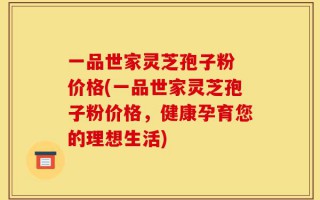一品世家灵芝孢子粉 价格(一品世家灵芝孢子粉价格，健康孕育您的理想生活)