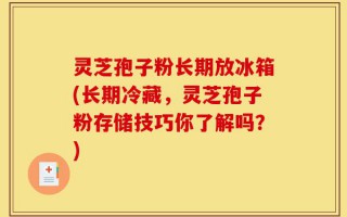 灵芝孢子粉长期放冰箱(长期冷藏，灵芝孢子粉存储技巧你了解吗？)
