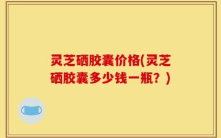 灵芝硒胶囊价格(灵芝硒胶囊多少钱一瓶？)