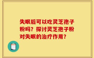 失眠后可以吃灵芝孢子粉吗？探讨灵芝孢子粉对失眠的治疗作用？
