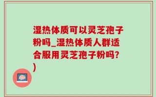 湿热体质可以灵芝孢子粉吗_湿热体质人群适合服用灵芝孢子粉吗？)