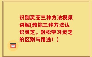 识别灵芝三种方法视频讲解(教你三种方法认识灵芝，轻松学习灵芝的区别与用途！)